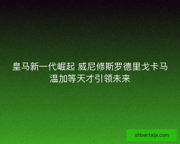 皇马新一代崛起 威尼修斯罗德里戈卡马温加等天才引领未来