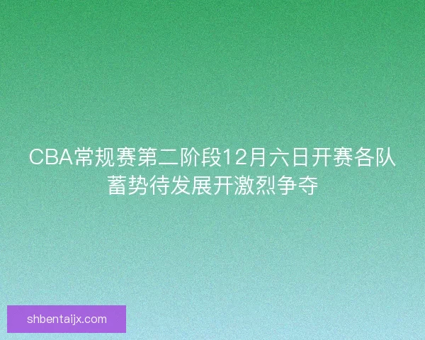 CBA常规赛第二阶段12月六日开赛各队蓄势待发展开激烈争夺
