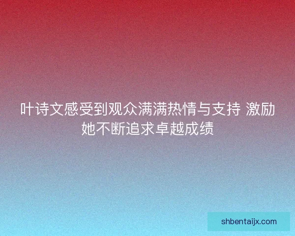 叶诗文感受到观众满满热情与支持 激励她不断追求卓越成绩