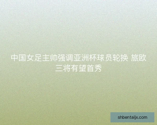 中国女足主帅强调亚洲杯球员轮换 旅欧三将有望首秀