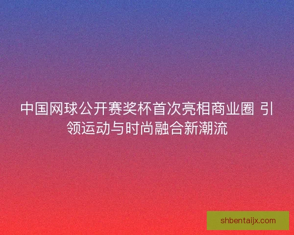 中国网球公开赛奖杯首次亮相商业圈 引领运动与时尚融合新潮流