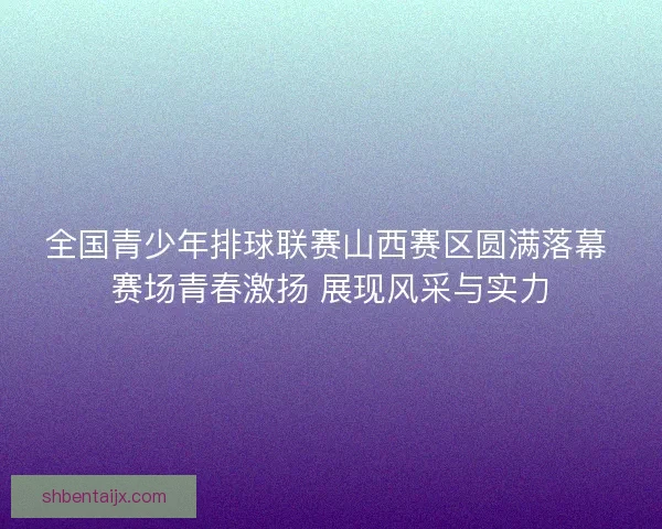 全国青少年排球联赛山西赛区圆满落幕 赛场青春激扬 展现风采与实力