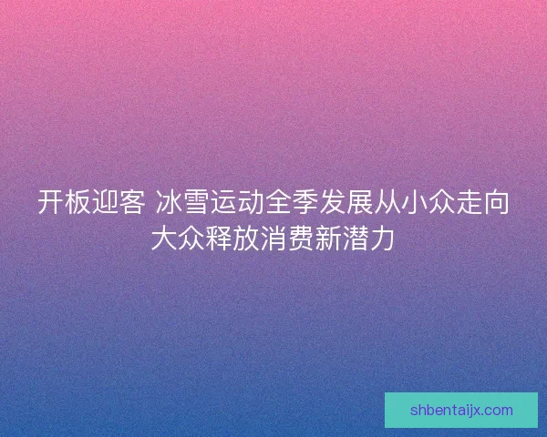 开板迎客 冰雪运动全季发展从小众走向大众释放消费新潜力