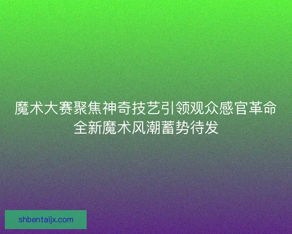 魔术大赛聚焦神奇技艺引领观众感官革命全新魔术风潮蓄势待发